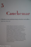 <center>Cauchemar. </center>« L’histoire est un cauchemar dont je cherche à m’éveiller. »
James Joyce, Ulysse, 1922. <br>
Pénible, effrayant, et menaçant, le cauchemar est un rêve obsédant à travers lequel émergent nos peurs les plus profondes, nos hantises et nos angoisses. Emprunté au néerlandais, et au folklore Scandinave, le terme « Mare » désigne un fantôme envoyé pour étouffer les dormeurs dans leur sommeil.
La fascination pour le cauchemar s’amplifie avec les siècles. Les artistes y trouvent un terreau d’inspiration afin d’extraire de sa représentation les tourments de l’âme. La représentation du laid et de l’abject révèle les mécanismes de refoulement de notre inconscient. Des bêtes mythiques s’échappent de notre conscience, telles les allégories de nos drames personnels et de l’horreur humaine.