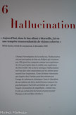 <center>Hallucination.</center>Aujourd’hui, dans le bus allant à Marseille, j’ai eu une tempête transcendantale de visions colorées »
Brion Gysin, extrait de son journal, 21 décembre 1958. <br>
Champ d’investigation de la médecine, l’hallucination est une perception de faits ou d’objets qui n’existent pas. Elle peut être comprise comme une expérience de rêve qui s’opère dans la réalité, une expérience de rêve éveillé. Par sa force onirique, l’hallucination est l’une des voies empruntées par les artistes pour nourrir leur inspiration. Cette alchimie visionnaire qui s’opère chez l’artiste peut être atteinte par l’usage de substances chimiques. Dans le Manifeste du surréalisme de 1924, André Breton compare les psychotropes à l’activité surréaliste qui « agit sur l’esprit à la manière de stupéfiants ; comme eux, il crée un certain état de besoin et peut pousser l’homme à de terribles révoltes »